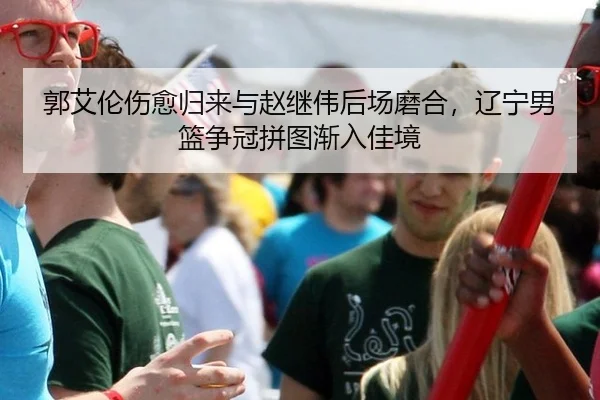 郭艾伦伤愈归来与赵继伟后场磨合，辽宁男篮争冠拼图渐入佳境