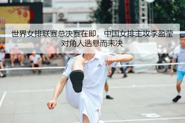 世界女排联赛总决赛在即，中国女排主攻李盈莹对角人选悬而未决