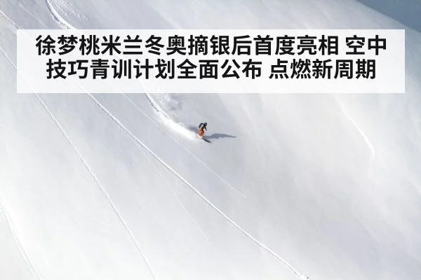 徐梦桃米兰冬奥摘银后首度亮相 空中技巧青训计划全面公布 点燃新周期