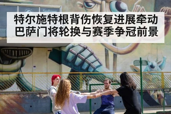 特尔施特根背伤恢复进展牵动巴萨门将轮换与赛季争冠前景